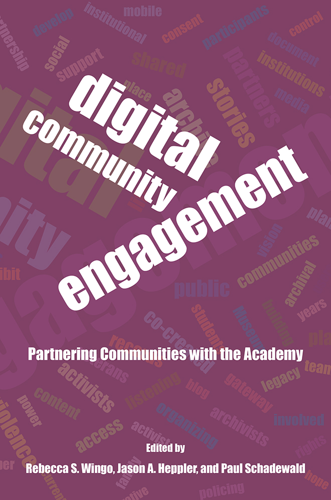 Digital Community Engagement: Partnering the Communities with the Academy. Edited by Rebecca S. Wingo, Jason A. Heppler, and Paul Schadewald. Word cloud behind the title includes the following words: develop, social, support, institutional, mobile, consent, shared, participants, control, document, institutions, media, partners, stories, archive, place, vision, communities, public, archival, years, building, museum, students, public, co-created, activists, content, powers, current, access, listening, organizing, blog, gateway, legacy, archivists, gateway, involved, rights, hope, policing, family.